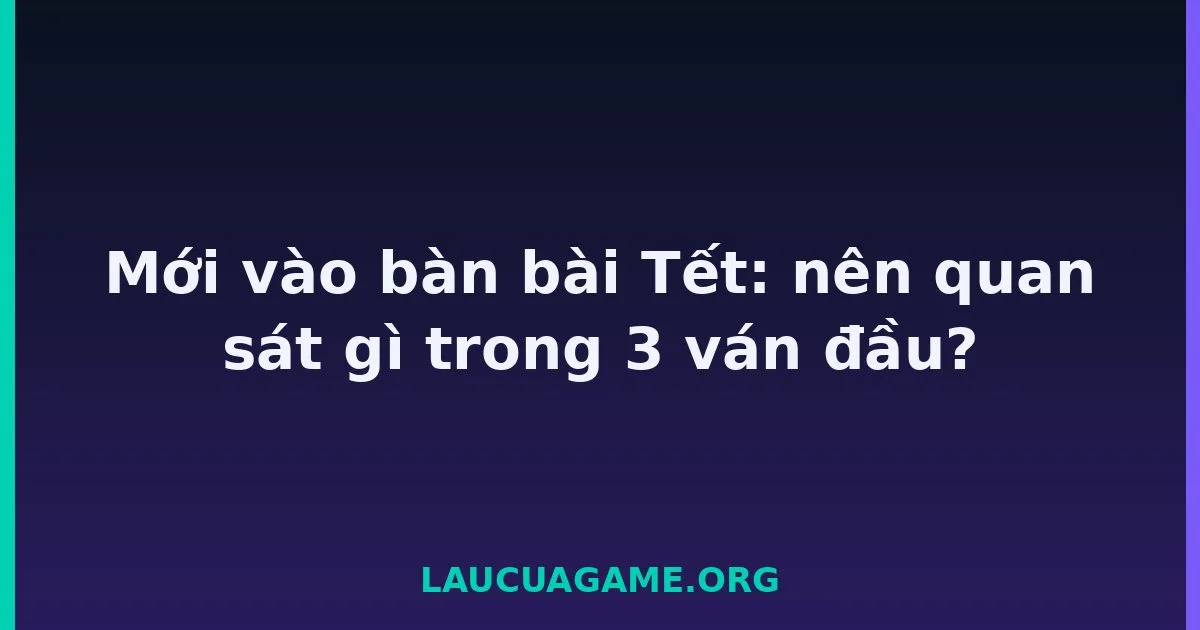Mới vào bàn bài Tết: nên quan sát gì trong 3 ván đầu? Laucuagame